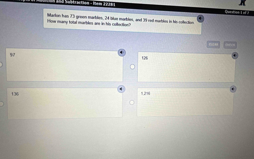 Addition and Subtraction - Item 22281 Question 1 of 7
Marlon has 73 green marbles, 24 blue marbles, and 39 red marbles in his collection.
How many total marbles are in his collection?
CLEAR CHECK
97 126
136 1,216