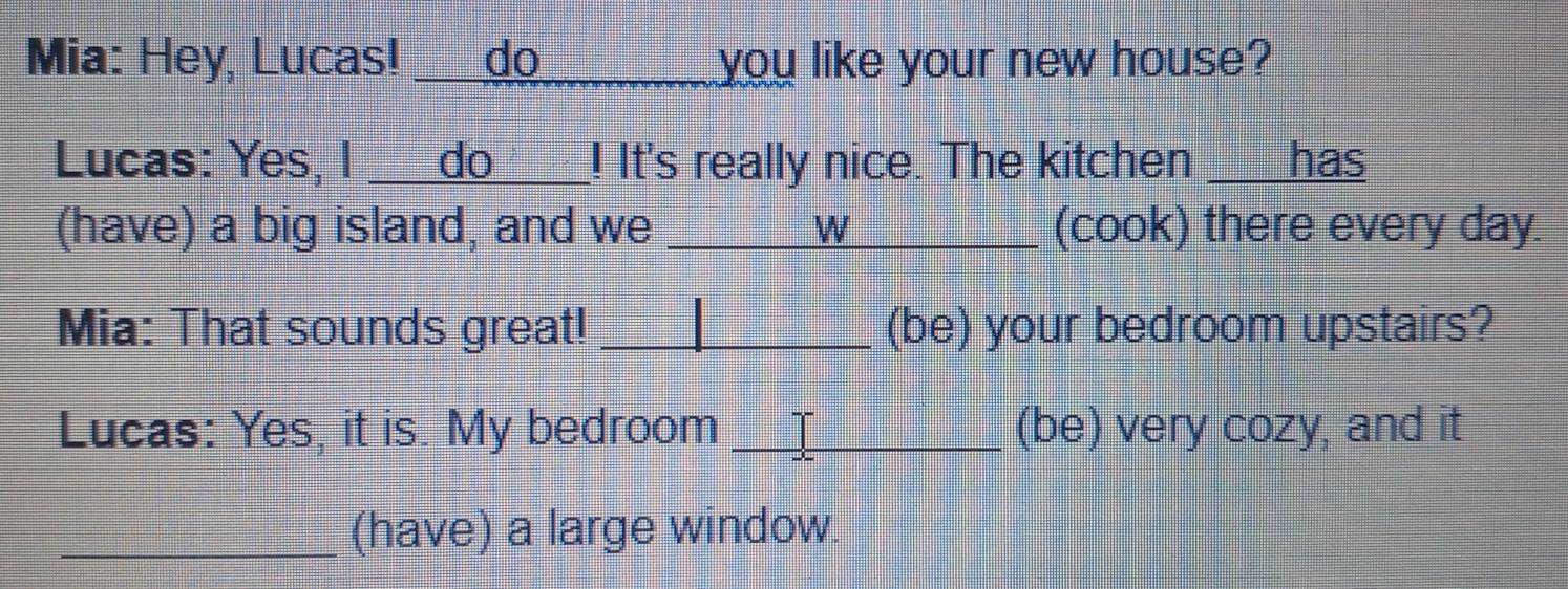 Mia: Hey, Lucas! ___d__ you like your new house? 
Lucas: Yes, I ___do___! It's really nice. The kitchen ___has 
(have) a big island, and we _W (cook) there every day. 
Mia: That sounds great! _(be) your bedroom upstairs? 
Lucas: Yes, it is. My bedroom L_ (be) very cozy, and it 
_(have) a large window.