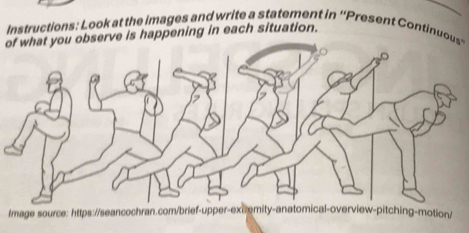 Instructions: Look at the images and write a statement in ''Present Continuous' 
of what you observe is happening in each situation. 
Image source: https://seancochran.com/brief-upper-exiremity-anatomical-overview-pitching-motion/