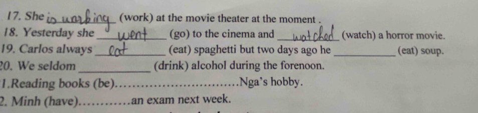 She_ (work) at the movie theater at the moment . 
18. Yesterday she _(go) to the cinema and _(watch) a horror movie. 
19. Carlos always_ (eat) spaghetti but two days ago he_ (eat) soup. 
20. We seldom _(drink) alcohol during the forenoon. 
1.Reading books (be) _Nga’s hobby. 
2. Minh (have)_ an exam next week.