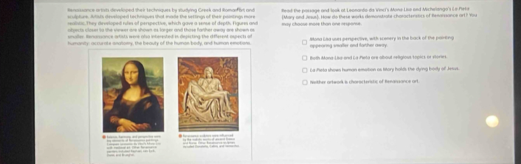 Renaissance artists developed their techniques by studying Greek and Roman ort and
sculpture. Artists developed techniques that made the settings of their paintings more Read the passage and look of Leonardo da Vinci's Mona Lisa and Michelango's La Pleta
realistic. They developed rules of perspective, which gave a sense of depth. Figures and (Mary and Jesus). How do these works demonstrate characterstics of Renaissance art? You
objects closer to the viewer are shown as larger and those farther away are shown as may choose more than one response.
smaller. Renaissance artists were also interested in depicting the different aspects of Mona Lisa uses perspective, with scenery in the back of the painting
humanity: accurate anatomy, the beauty of the human body, and human emotions. appearing smaller and farther away.
Both Mona Lisa and La Pieča are about religious topics or stories.
La Pieta shows human emotion as Mary holds the dying body of Jesus.
Neither artwork is characteristic of Renaisance art.