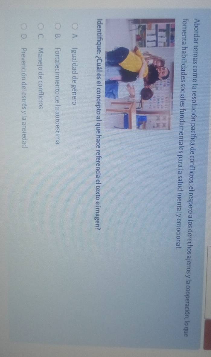 Abordar temas como la resolución pacífica de conflictos, el respeto a los derechos ajenos y la cooperación, lo que
fomenta habilidades sociales fundamentales para la salud mental y emocional.
Identifique: ¿Cuál es el concepto al que hace referencia el texto e imagen?
A. Igualdad de género
B. Fortalecimiento de la autoestima
C. Manejo de conflictos
D. Prevención del estrés y la ansiedad