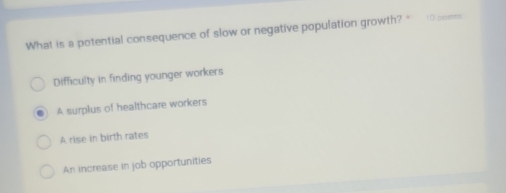 What is a potential consequence of slow or negative population growth? " (0) points
Difficulty in finding younger workers
A surplus of healthcare workers
A rise in birth rates
An increase in job opportunities