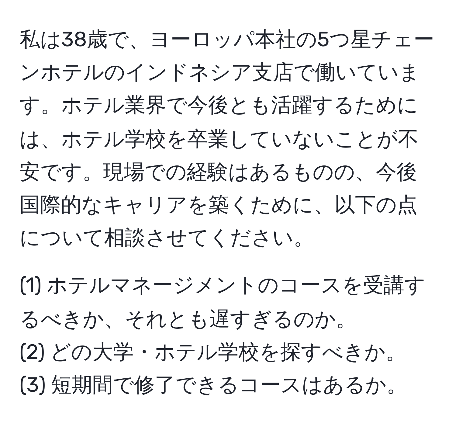 私は38歳で、ヨーロッパ本社の5つ星チェーンホテルのインドネシア支店で働いています。ホテル業界で今後とも活躍するためには、ホテル学校を卒業していないことが不安です。現場での経験はあるものの、今後国際的なキャリアを築くために、以下の点について相談させてください。

(1) ホテルマネージメントのコースを受講するべきか、それとも遅すぎるのか。
(2) どの大学・ホテル学校を探すべきか。
(3) 短期間で修了できるコースはあるか。