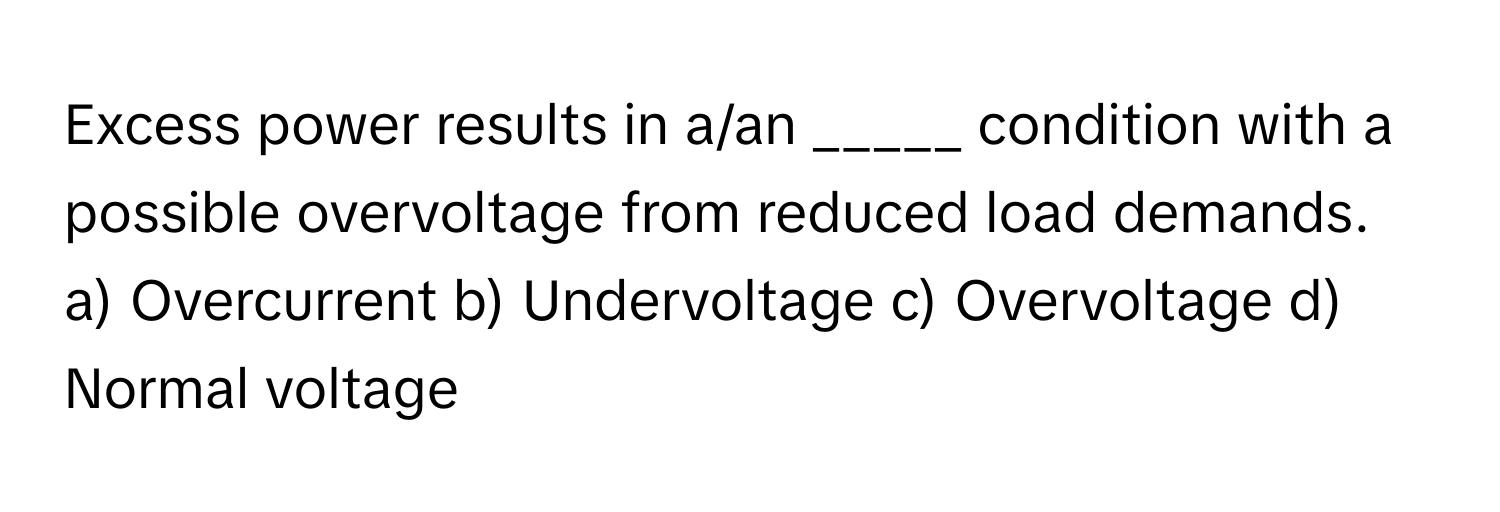 Excess power results in a/an _____ condition with a possible overvoltage from reduced load demands.

a) Overcurrent b) Undervoltage c) Overvoltage d) Normal voltage