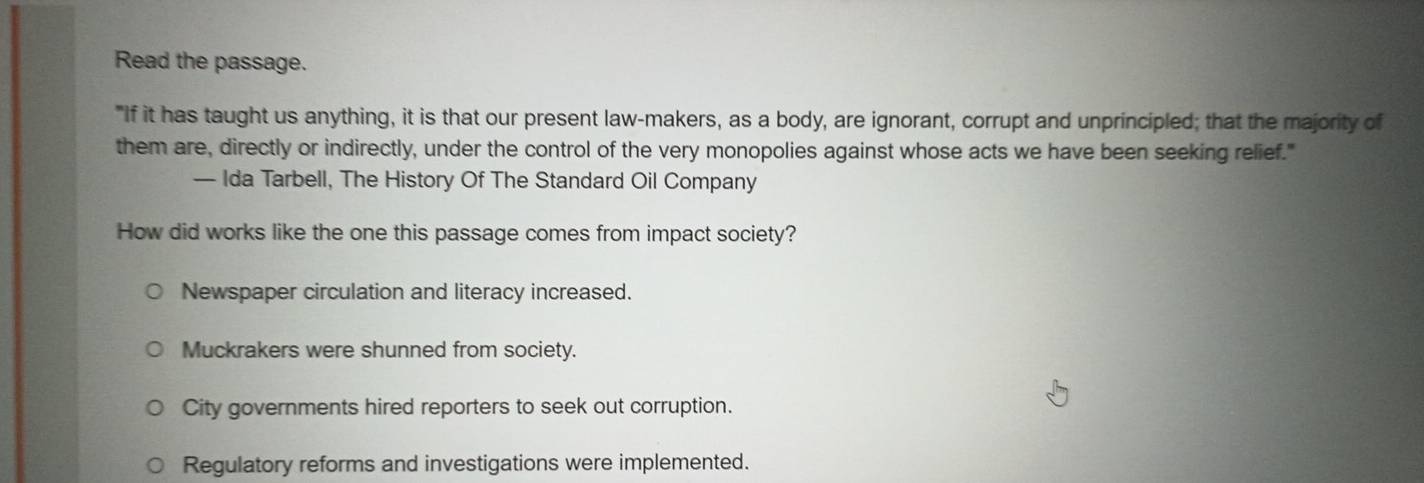 Read the passage.
"If it has taught us anything, it is that our present law-makers, as a body, are ignorant, corrupt and unprincipled; that the majority of
them are, directly or indirectly, under the control of the very monopolies against whose acts we have been seeking relief."
— Ida Tarbell, The History Of The Standard Oil Company
How did works like the one this passage comes from impact society?
Newspaper circulation and literacy increased.
Muckrakers were shunned from society.
City governments hired reporters to seek out corruption.
Regulatory reforms and investigations were implemented.