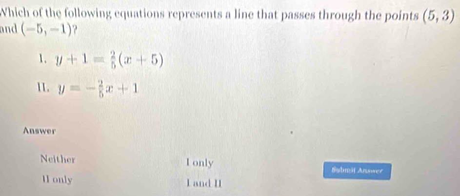 Which of the following equations represents a line that passes through the points (5,3)
and (-5,-1)
1. y+1= 2/5 (x+5)
11. y=- 2/5 x+1
Answer
Neither I only
Submit Answer
H1 only I and I1