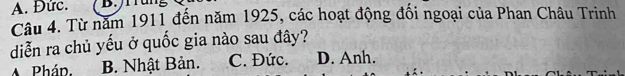 Đức. B. /r rung
Câu 4. Từ năm 1911 đến năm 1925, các hoạt động đối ngoại của Phan Châu Trinh
diễn ra chủ yếu ở quốc gia nào sau đây?
A Phán B. Nhật Bản. C. Đức. D. Anh.