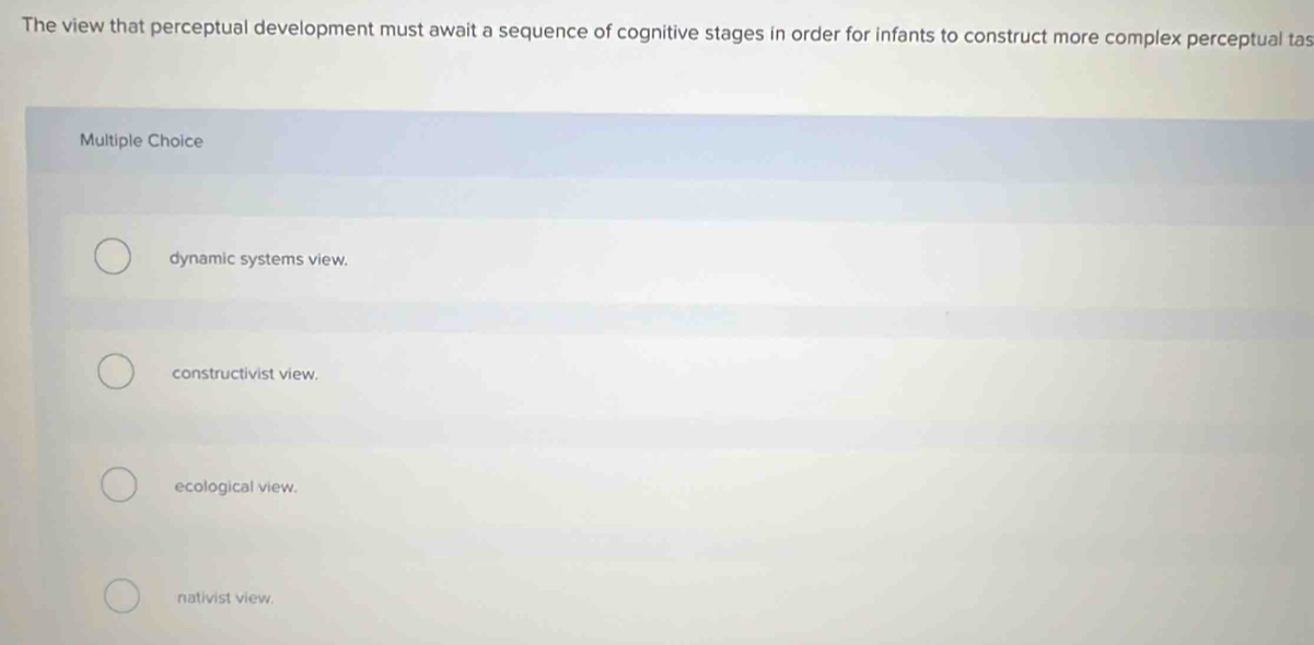 The view that perceptual development must await a sequence of cognitive stages in order for infants to construct more complex perceptual tas
Multiple Choice
dynamic systems view.
constructivist view.
ecological view.
nativist view.