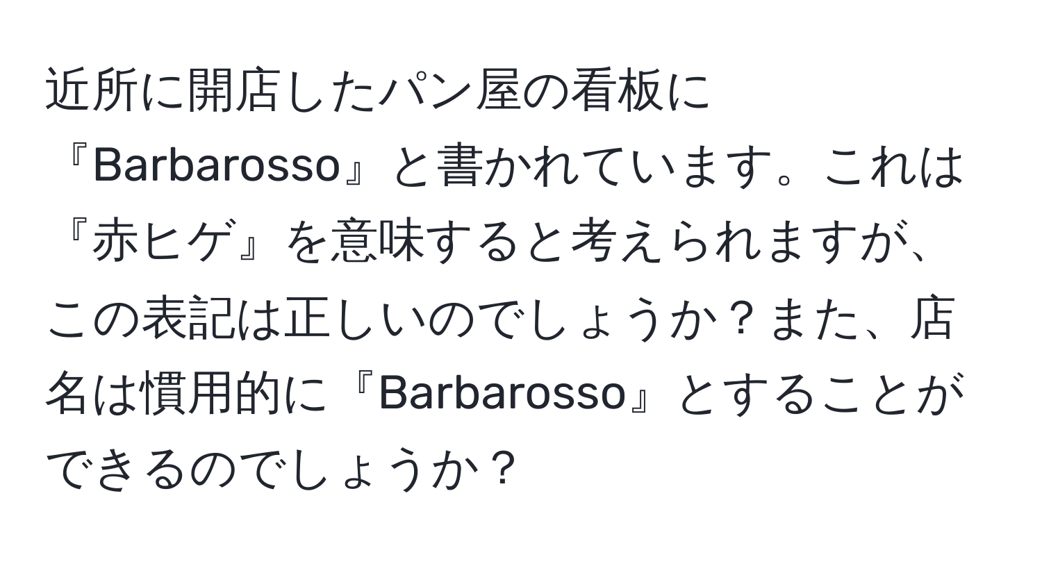 近所に開店したパン屋の看板に『Barbarosso』と書かれています。これは『赤ヒゲ』を意味すると考えられますが、この表記は正しいのでしょうか？また、店名は慣用的に『Barbarosso』とすることができるのでしょうか？