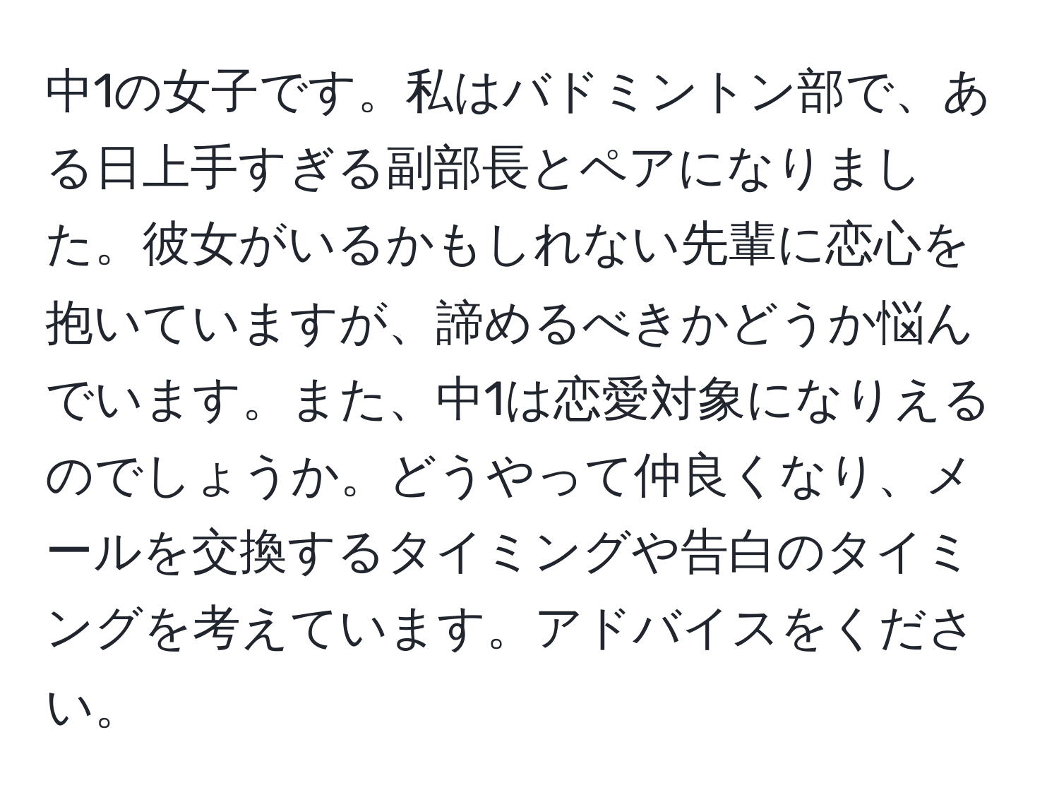 中1の女子です。私はバドミントン部で、ある日上手すぎる副部長とペアになりました。彼女がいるかもしれない先輩に恋心を抱いていますが、諦めるべきかどうか悩んでいます。また、中1は恋愛対象になりえるのでしょうか。どうやって仲良くなり、メールを交換するタイミングや告白のタイミングを考えています。アドバイスをください。