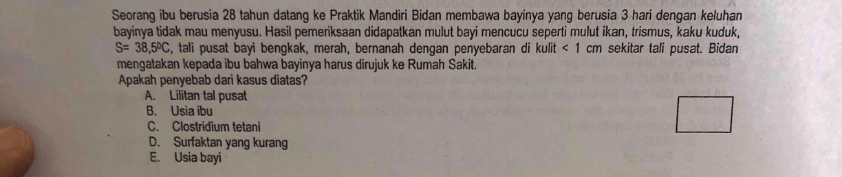 Seorang ibu berusia 28 tahun datang ke Praktik Mandiri Bidan membawa bayinya yang berusia 3 hari dengan keluhan
bayinya tidak mau menyusu. Hasil pemeriksaan didapatkan mulut bayi mencucu seperti mulut ikan, trismus, kaku kuduk,
S=38,5°C , tali pusat bayi bengkak, merah, bernanah dengan penyebaran di kulit <1 cm sekitar tali pusat. Bidan
mengatakan kepada ibu bahwa bayinya harus dirujuk ke Rumah Sakit.
Apakah penyebab dari kasus diatas?
A. Lilitan tal pusat
B. Usia ibu
C. Clostridium tetani
D. Surfaktan yang kurang
E. Usia bayi