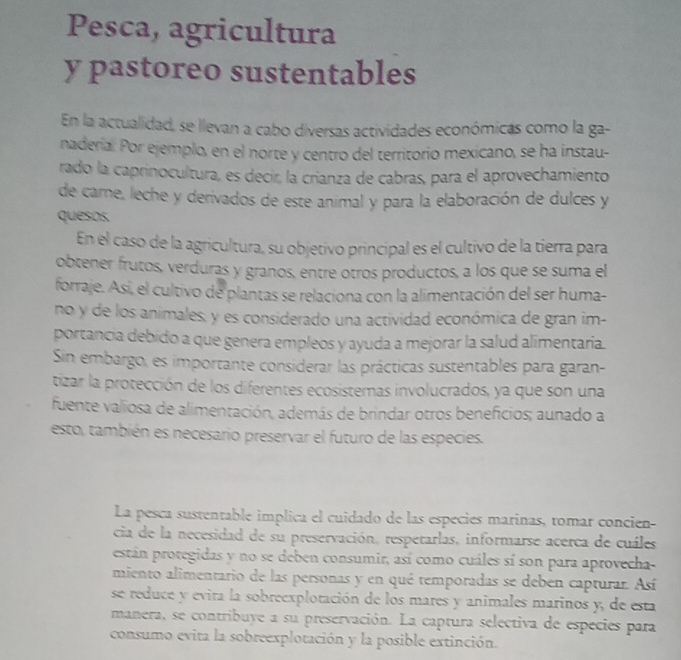 Pesca, agricultura
y pastoreo sustentables
En la actualidad, se llevan a cabo diversas actividades económicas como la ga-
naderial Por ejemplo, en el norte y centro del territorio mexicano, se ha instau-
rado la caprinocultura, es decir, la crianza de cabras, para el aprovechamiento
de carne, leche y derivados de este animal y para la elaboración de dulces y
quesos.
En el caso de la agricultura, su objetivo principal es el cultivo de la tierra para
obtener frutos, verduras y granos, entre otros productos, a los que se suma el
forraje. Asi, el cultivo de plantas se relaciona con la alimentación del ser huma-
no y de los animales, y es considerado una actividad económica de gran im-
portancia debido a que genera empleos y ayuda a mejorar la salud alimentaria.
Sin embargo, es importante considerar las prácticas sustentables para garan-
tizar la protección de los diferentes ecosistemas involucrados, ya que son una
fuente valiosa de alimentación, además de brindar otros beneficios; aunado a
esto, también es necesario preservar el futuro de las especies.
La pesca sustentable implica el cuidado de las especies marinas, tomar concien
cia de la necesidad de su preservación, respetarlas, informarse acerca de cuáles
están protegidas y no se deben consumir, así como cuáles sí son para aprovecha-
miento alimentario de las personas y en qué temporadas se deben capturar. Así
se reduce y evita la sobreexplotación de los mares y animales marinos y, de esta
manera, se contribuye a su preservación. La captura selectiva de especies para
consumo evita la sobreexplotación y la posible extinción.