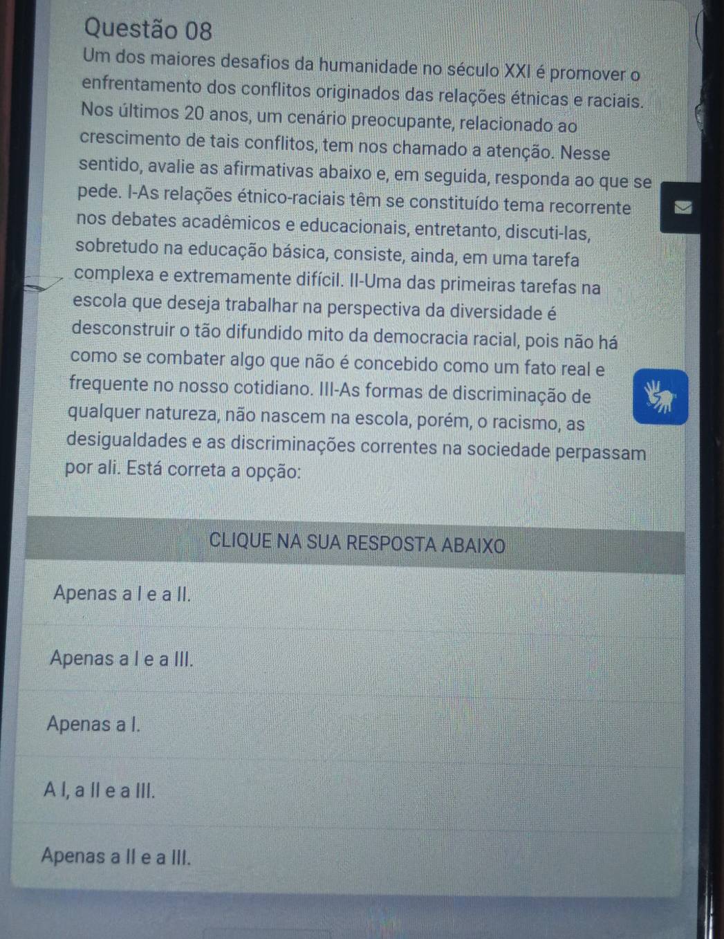 Um dos maiores desafios da humanidade no século XXI é promover o
enfrentamento dos conflitos originados das relações étnicas e raciais.
Nos últimos 20 anos, um cenário preocupante, relacionado ao
crescimento de tais conflitos, tem nos chamado a atenção. Nesse
sentido, avalie as afirmativas abaixo e, em seguida, responda ao que se
pede. I-As relações étnico-raciais têm se constituído tema recorrente
nos debates acadêmicos e educacionais, entretanto, discuti-las,
sobretudo na educação básica, consiste, ainda, em uma tarefa
complexa e extremamente difícil. Il-Uma das primeiras tarefas na
escola que deseja trabalhar na perspectiva da diversidade é
desconstruir o tão difundido mito da democracia racial, pois não há
como se combater algo que não é concebido como um fato real e
frequente no nosso cotidiano. III-As formas de discriminação de
qualquer natureza, não nascem na escola, porém, o racismo, as
desigualdades e as discriminações correntes na sociedade perpassam
por ali. Está correta a opção:
CLIQUE NA SUA RESPOSTA ABAIXO
Apenas a I e a II.
Apenas a l e a III.
Apenas a l.
A l, a ll e a III.
Apenas a II e a III.