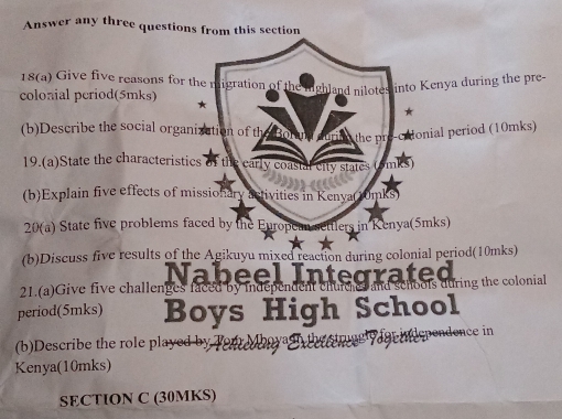 Answer any three questions from this section 
18(a) Give five reasons for the n 
colonial period(5mks) * igration of the iighland nilotes into Kenya during the pre- 
★ 
(b)Describe the social organization of th Bora he Monial period (10mks) 
19.(a)State the characteristics of the carly coastal city states at 
(b)Explain five effects of missionary activities in Kenya(10mks) 
20(a) State five problems faced by the European settlers in Kenya(5mks) 
(b)Discuss five results of the Agikuyu mixed reaction during colonial period(10mks) 
t 
21.(a)Give five challenges faced by independent churc es at bols during the colonial 
period(5mks) Boys High School 
(b)Describe the role played by Terr Maoyag for in dependence in 
Kenya(10mks) 
SECTION C (30MKS)