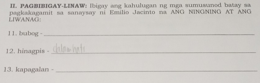 PAGBIBIGAY-LINAW: Ibigay ang kahulugan ng mga sumusunod batay sa 
pagkakagamit sa sanaysay ni Emilio Jacinto na ANG NINGNING AT ANG 
LIWANAG: 
11. bubog -_ 
12. hinagpis -_ 
13. kapagalan -_