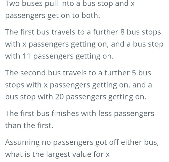 Two buses pull into a bus stop and x
passengers get on to both. 
The first bus travels to a further 8 bus stops 
with x passengers getting on, and a bus stop 
with 11 passengers getting on. 
The second bus travels to a further 5 bus 
stops with x passengers getting on, and a 
bus stop with 20 passengers getting on. 
The first bus finishes with less passengers 
than the first. 
Assuming no passengers got off either bus, 
what is the largest value for x