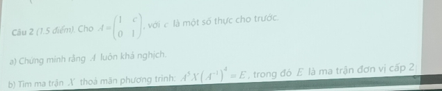 Cho A=beginpmatrix 1&c 0&1endpmatrix với là một số thực cho trước. 
a) Chứng minh rằng A luôn khả nghịch. 
b) Tim ma trận X thoả mãn phương trình: A^5X(A^(-1))^4=E , trong đó E là ma trận đơn vị cấp 2