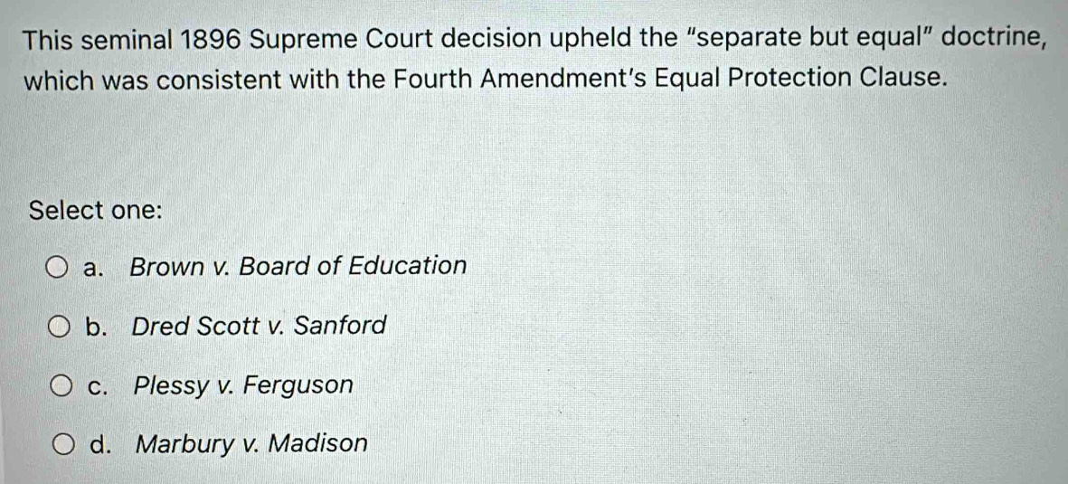 This seminal 1896 Supreme Court decision upheld the “separate but equal” doctrine,
which was consistent with the Fourth Amendment’s Equal Protection Clause.
Select one:
a. Brown v. Board of Education
b. Dred Scott v. Sanford
c. Plessy v. Ferguson
d. Marbury v. Madison