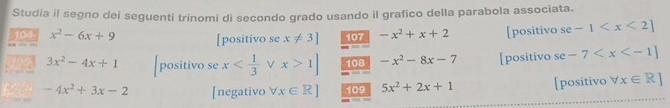 Studia il segno dei seguenti trinomi di secondo grado usando il grafico della parabola associata. 
104 x^2-6x+9 [positivo se x!= 3] 107 -x^2+x+2 [positivo se -1
3x^2-4x+1 positivo se x V x>1] 108 -x^2-8x-7 [positivo se -7
-4x^2+3x-2 [negativo forall x∈ R] 109 5x^2+2x+1 [positivo forall x∈ R]