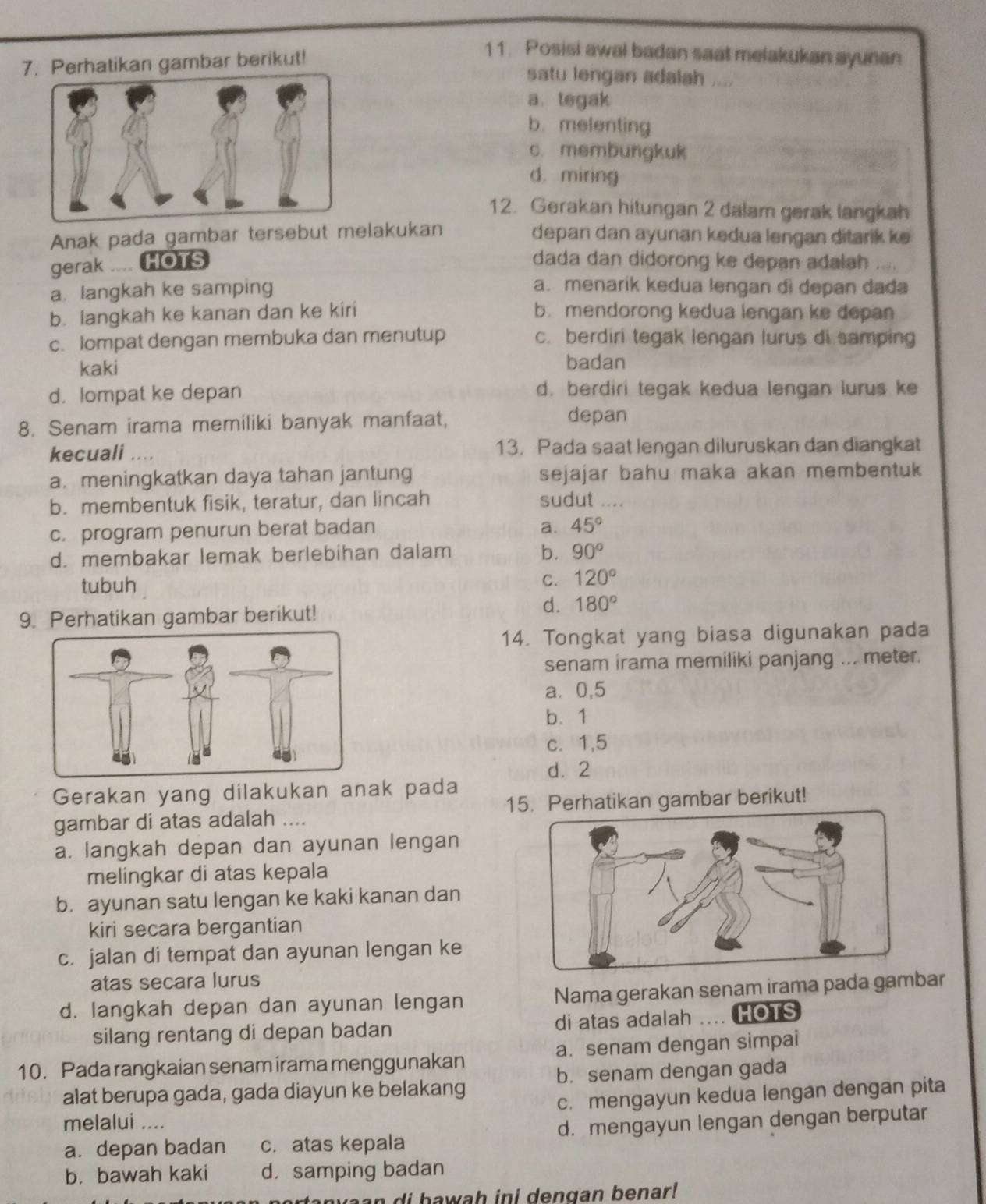 Perhatikan gambar berikut!
11. Posisi awal badan saat melakukan ayunan
satu lengan adalah ....
a. tegak
b. melenting
c. membungkuk
d. miring
12. Gerakan hitungan 2 dalam gerak langkah
Anak pada gambar tersebut melakukan depan dan ayunan kedua lengan ditarik ke
gerak .... HOTS dada dan didorong ke depan adalah
a. langkah ke samping
a. menarik kedua lengan di depan dada
b. langkah ke kanan dan ke kiri b. mendorong kedua lengan ke depan
c. lompat dengan membuka dan menutup c. berdiri tegak lengan lurus di samping
kaki badan
d. lompat ke depan d. berdiri tegak kedua lengan lurus ke
8. Senam irama memiliki banyak manfaat,
depan
kecuali .... 13. Pada saat lengan diluruskan dan diangkat
a. meningkatkan daya tahan jantung sejajar bahu maka akan membentuk
b. membentuk fisik, teratur, dan lincah sudut ....
c. program penurun berat badan a. 45°
d. membakar lemak berlebihan dalam b. 90°
tubuh C. 120°
9. Perhatikan gambar berikut!
d. 180°
14. Tongkat yang biasa digunakan pada
senam irama memiliki panjang ... meter.
a. 0,5
b. 1
c. 1,5
d. 2
Gerakan yang dilakukan anak pada
gambar di atas adalah .... 15. Perhatikan gambar berikut!
a. langkah depan dan ayunan lengan
melingkar di atas kepala
b. ayunan satu lengan ke kaki kanan dan
kiri secara bergantian
c. jalan di tempat dan ayunan lengan ke
atas secara lurus
d. langkah depan dan ayunan lengan Nama gerakan senam irama pada gambar
silang rentang di depan badan di atas adalah .... HOTS
10. Pada rangkaian senam irama menggunakan a. senam dengan simpai
alat berupa gada, gada diayun ke belakang b. senam dengan gada
c. mengayun kedua lengan dengan pita
melalui ....
a. depan badan c. atas kepala d. mengayun lengan dengan berputar
b. bawah kaki d. samping badan
a n v a a n d i  bawah ini dengan benar!