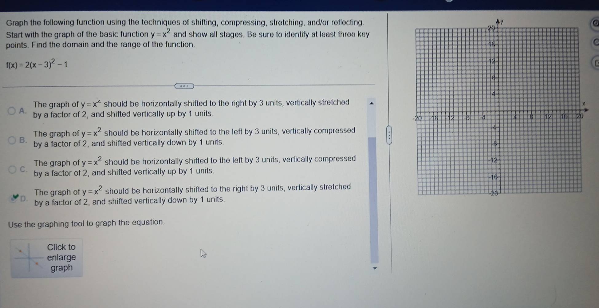 Graph the following function using the techniques of shifting, compressing, stretching, and/or reflecting.
6
Start with the graph of the basic function and show all stages. Be sure to identify at least three key y=x^2
points. Find the domain and the range of the function. 
C
f(x)=2(x-3)^2-1
The graph of y=x^(∠) should be horizontally shifted to the right by 3 units, vertically stretched
A. by a factor of 2, and shifted vertically up by 1 units.
The graph of y=x^2 should be horizontally shifted to the left by 3 units, vertically compressed
B. by a factor of 2, and shifted vertically down by 1 units.
The graph of y=x^2 should be horizontally shifted to the left by 3 units, vertically compressed
C. by a factor of 2, and shifted vertically up by 1 units.
The graph of y=x^2 should be horizontally shifted to the right by 3 units, vertically stretched
by a factor of 2, and shifted vertically down by 1 units. 
Use the graphing tool to graph the equation.
Click to
enlarge
graph