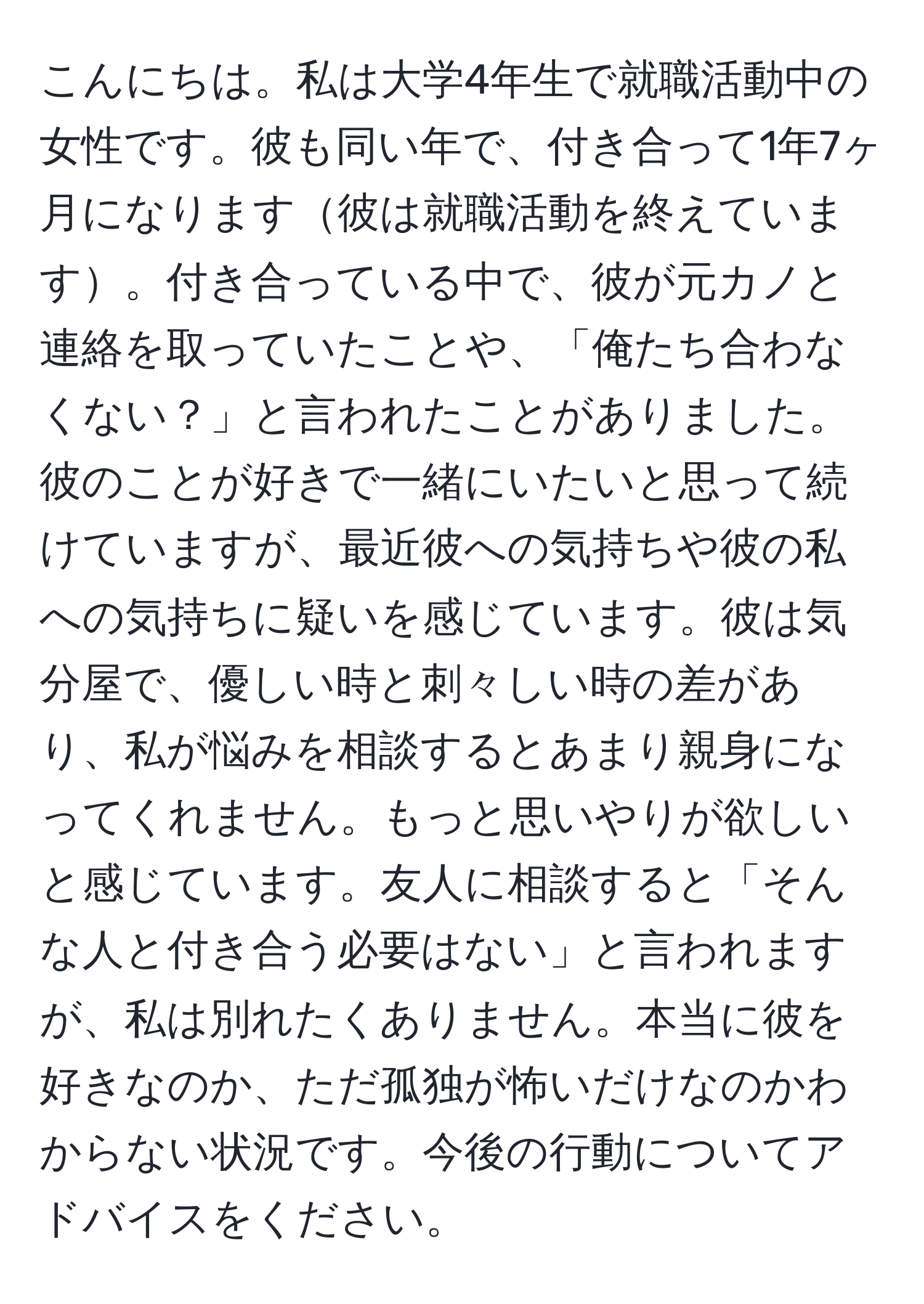 こんにちは。私は大学4年生で就職活動中の女性です。彼も同い年で、付き合って1年7ヶ月になります彼は就職活動を終えています。付き合っている中で、彼が元カノと連絡を取っていたことや、「俺たち合わなくない？」と言われたことがありました。彼のことが好きで一緒にいたいと思って続けていますが、最近彼への気持ちや彼の私への気持ちに疑いを感じています。彼は気分屋で、優しい時と刺々しい時の差があり、私が悩みを相談するとあまり親身になってくれません。もっと思いやりが欲しいと感じています。友人に相談すると「そんな人と付き合う必要はない」と言われますが、私は別れたくありません。本当に彼を好きなのか、ただ孤独が怖いだけなのかわからない状況です。今後の行動についてアドバイスをください。