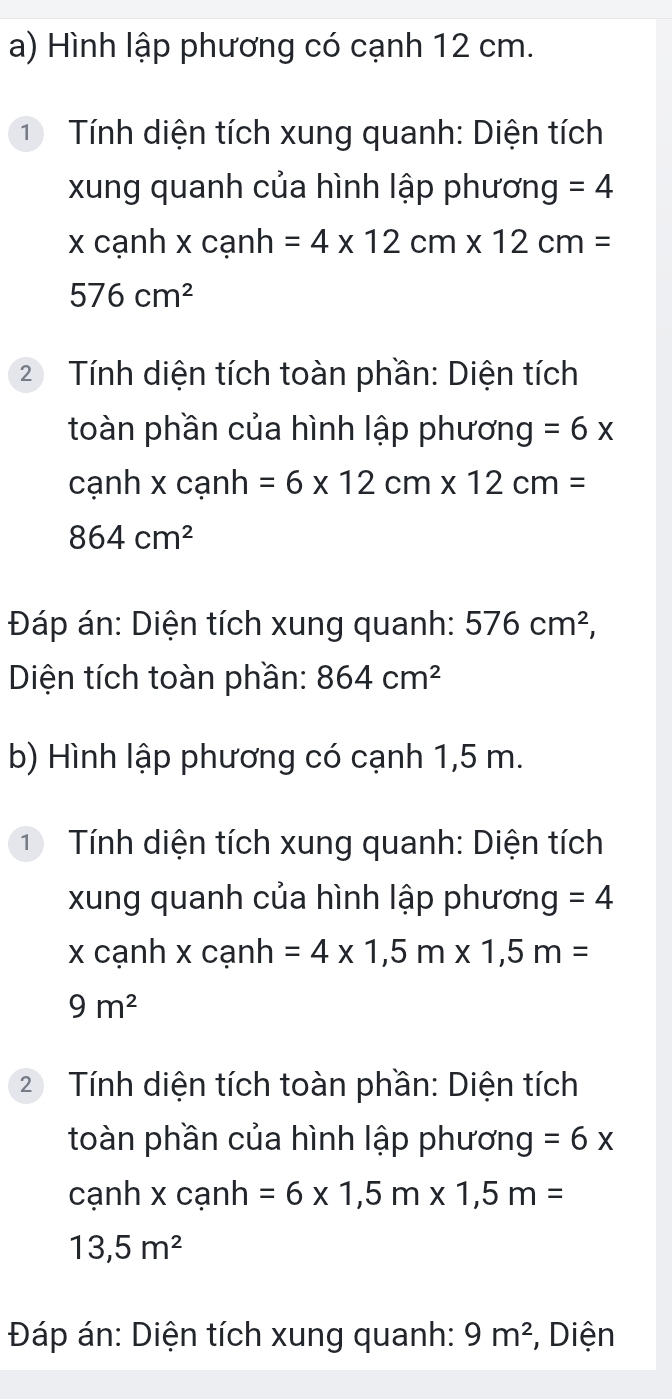 Hình lập phương có cạnh 12 cm. 
① Tính diện tích xung quanh: Diện tích 
xung quanh của hình lập phương =4
x cạnh x cạnh =4* 12cm* 12cm=
576cm^2
2 Tính diện tích toàn phần: Diện tích 
toàn phần của hình lập phương =6x
cạnh x cạnh =6* 12cm* 12cm=
864cm^2
Đáp án: Diện tích xung quanh: 576cm^2, 
Diện tích toàn phần: 864cm^2
b) Hình lập phương có cạnh 1,5 m. 
① Tính diện tích xung quanh: Diện tích 
xung quanh của hình lập phương =4
x cạnh x cạnh =4* 1,5m* 1, 5m=
9m^2
2 Tính diện tích toàn phần: Diện tích 
toàn phần của hình lập phương =6x
cạnh x cạnh =6* 1,5m* 1, 5m=
13,5m^2
Đáp án: Diện tích xung quanh: 9m^2 , Diện