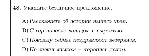 Укажите безличное предложение.
A) Расскажите об истории нашего края.
B)С гор понесло холодом и сыроств.
С) Повсюолу сейчас πозлравлляюот ветеранов.
D) Не снеши языком - торопись делом.