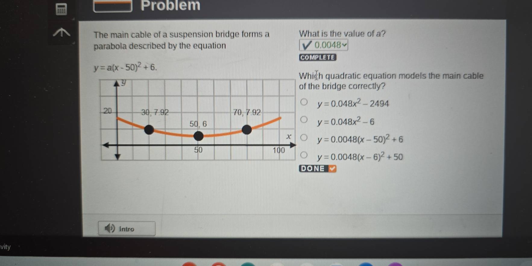 Problem
The main cable of a suspension bridge forms a What is the value of a?
parabola described by the equation 0.0048
COMPLETE
y=a(x-50)^2+6. 
ich quadratic equation models the main cable
the bridge correctly?
y=0.048x^2-2494
y=0.048x^2-6
y=0.0048(x-50)^2+6
y=0.0048(x-6)^2+50
DONE
Intro
vity