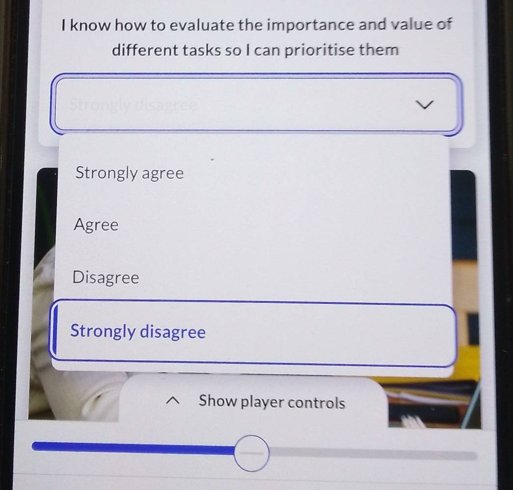 know how to evaluate the importance and value of
different tasks so I can prioritise them
Strongly agree
Agree
Disagree
Strongly disagree
Show player controls