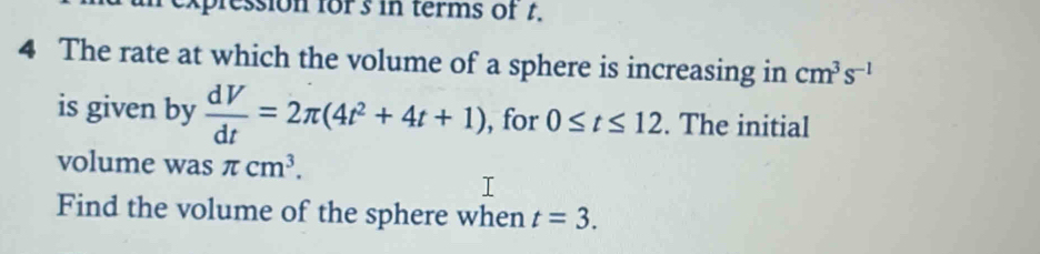 expression fors in terms of t. 
4 The rate at which the volume of a sphere is increasing in cm^3s^(-1)
is given by  dV/dt =2π (4t^2+4t+1) , for 0≤ t≤ 12. The initial 
volume was π cm^3. 
Find the volume of the sphere when t=3.