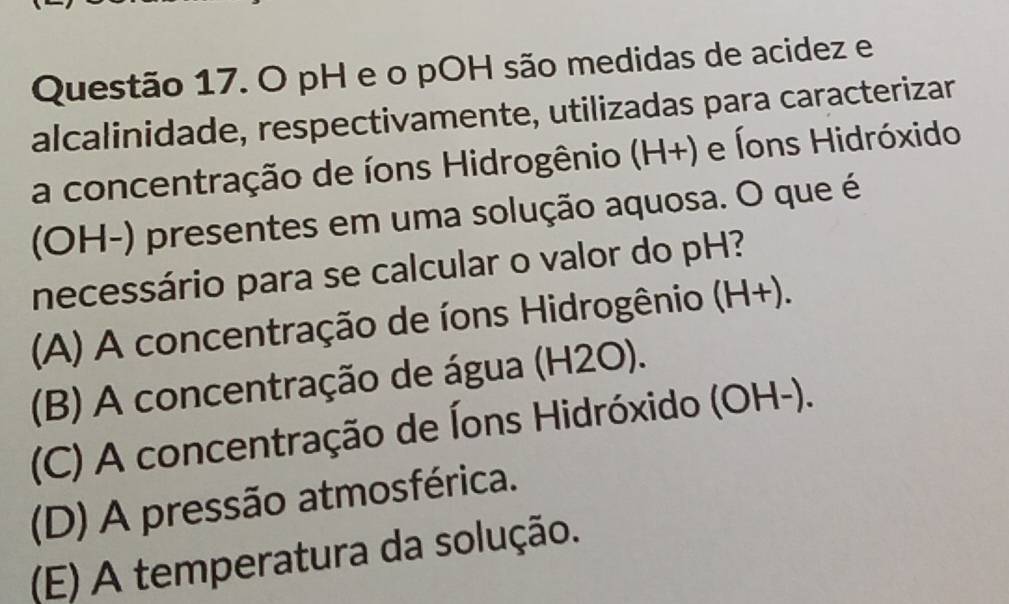 pH e o pOH são medidas de acidez e
alcalinidade, respectivamente, utilizadas para caracterizar
a concentração de íons Hidrogênio (H+) e Íons Hidróxido
(OH-) presentes em uma solução aquosa. O que é
necessário para se calcular o valor do pH?
(A) A concentração de íons Hidrogênio (H+).
(B) A concentração de água (H2O).
(C) A concentração de Íons Hidróxido (OH-).
(D) A pressão atmosférica.
(E) A temperatura da solução.