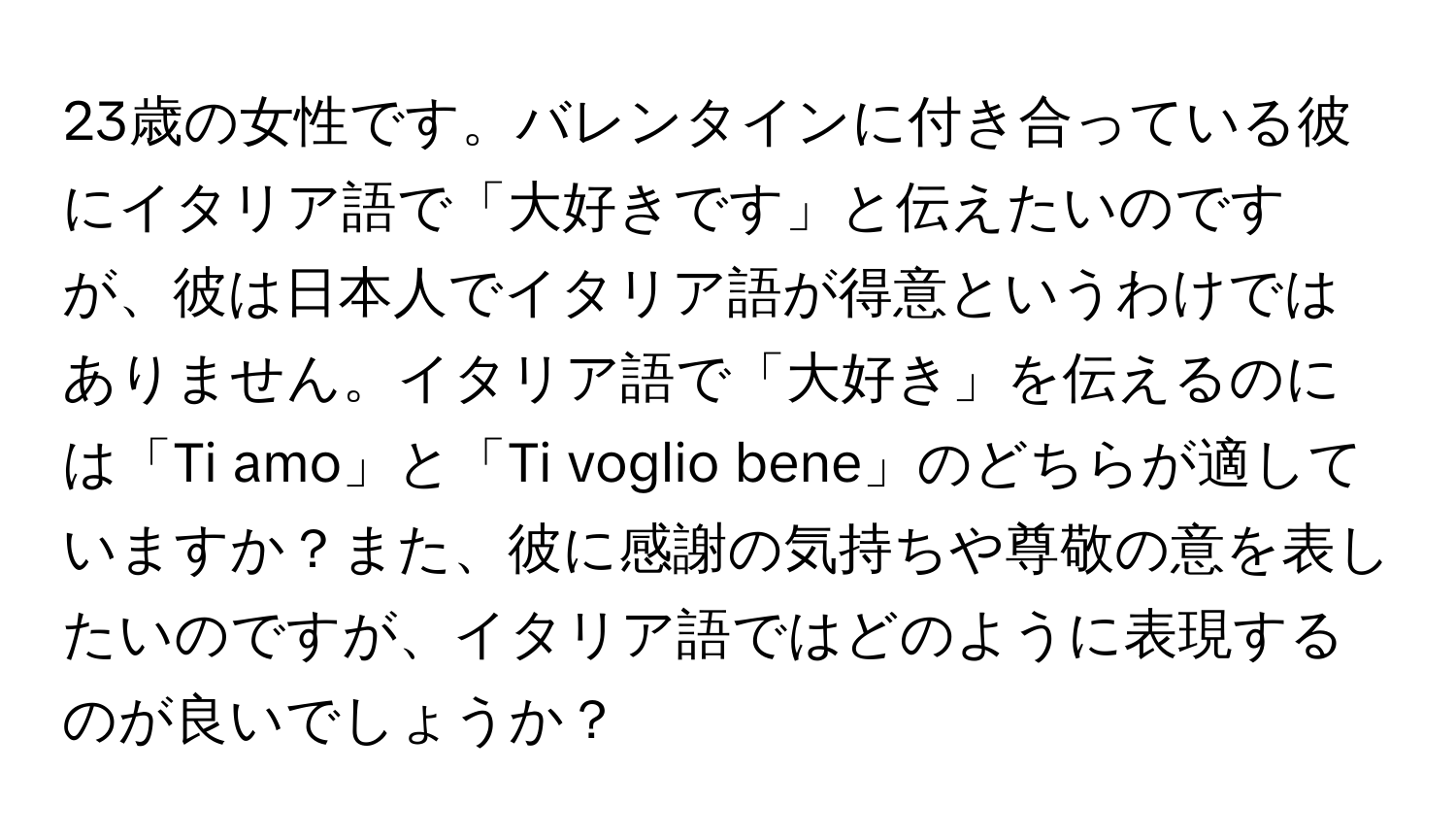 23歳の女性です。バレンタインに付き合っている彼にイタリア語で「大好きです」と伝えたいのですが、彼は日本人でイタリア語が得意というわけではありません。イタリア語で「大好き」を伝えるのには「Ti amo」と「Ti voglio bene」のどちらが適していますか？また、彼に感謝の気持ちや尊敬の意を表したいのですが、イタリア語ではどのように表現するのが良いでしょうか？