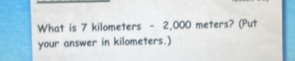 What is 7 kilometers - 2,000 meters? (Put your answer in kilometers ...