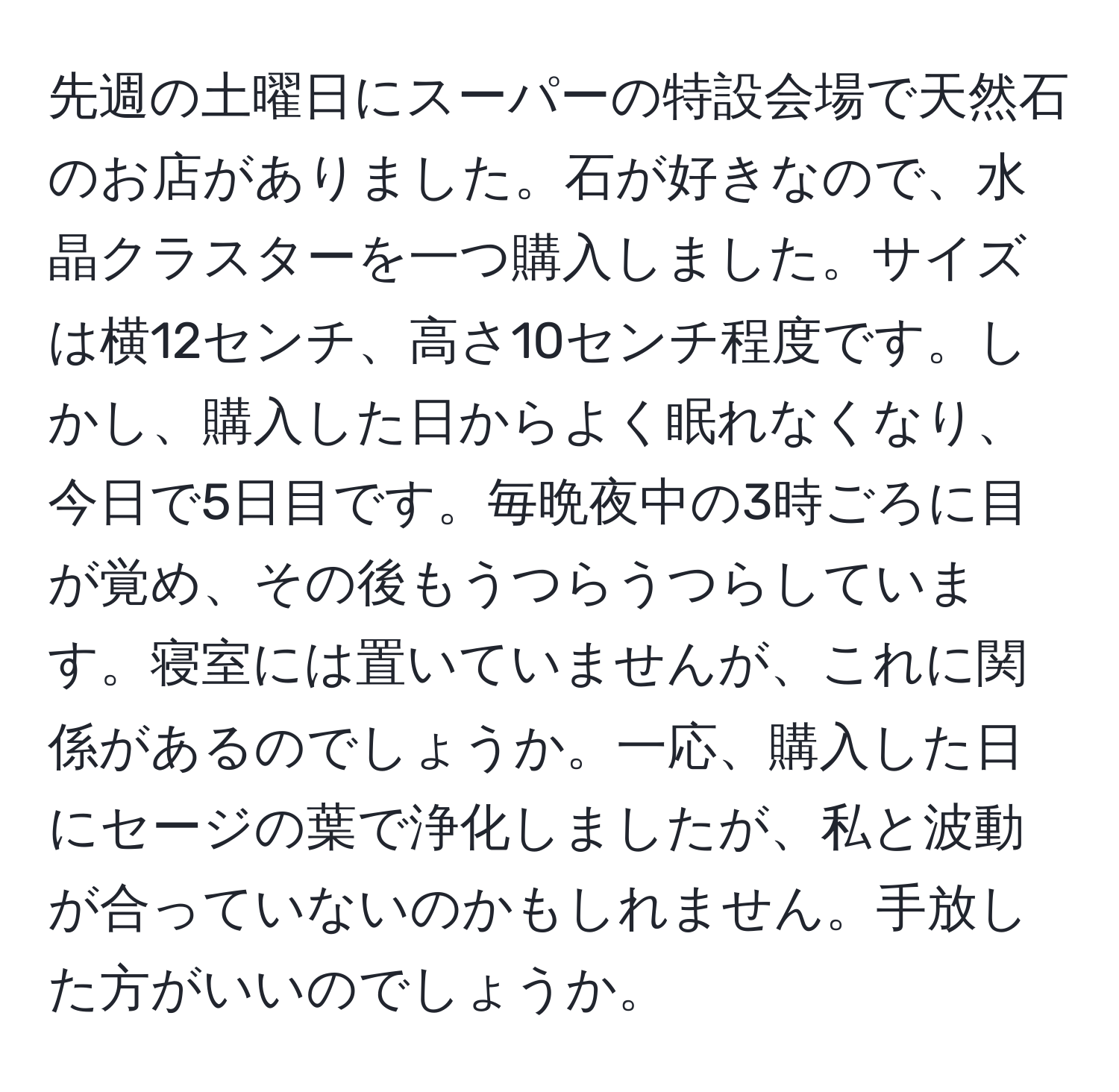 先週の土曜日にスーパーの特設会場で天然石のお店がありました。石が好きなので、水晶クラスターを一つ購入しました。サイズは横12センチ、高さ10センチ程度です。しかし、購入した日からよく眠れなくなり、今日で5日目です。毎晩夜中の3時ごろに目が覚め、その後もうつらうつらしています。寝室には置いていませんが、これに関係があるのでしょうか。一応、購入した日にセージの葉で浄化しましたが、私と波動が合っていないのかもしれません。手放した方がいいのでしょうか。