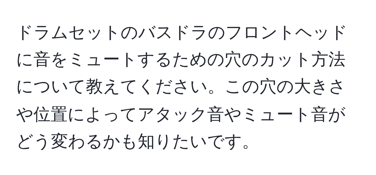 ドラムセットのバスドラのフロントヘッドに音をミュートするための穴のカット方法について教えてください。この穴の大きさや位置によってアタック音やミュート音がどう変わるかも知りたいです。