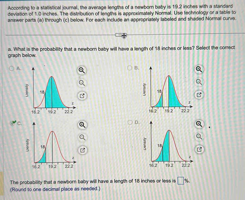 According to a statistical journal, the average lengths of a newborn baby is 19.2 inches with a standard
deviation of 1.0 inches. The distribution of lengths is approximately Normal. Use technology or a table to
answer parts (a) through (c) below. For each include an appropriately labeled and shaded Normal curve.
a. What is the probability that a newborn baby will have a length of 18 inches or less? Select the correct
graph below.
A.
B.

C.
D.

The probability that a newborn baby will have a length of 18 inches or less is □ %. 
(Round to one decimal place as needed.)