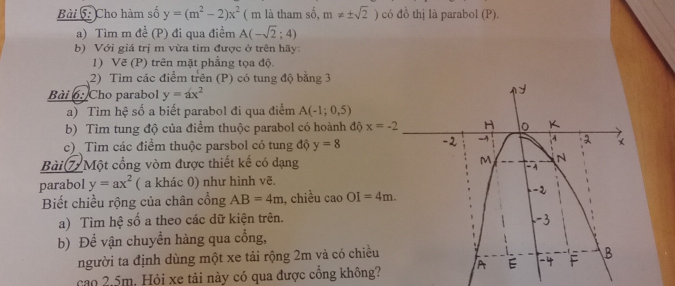 Cho hàm số y=(m^2-2)x^2 ( m là tham số, m!= ± sqrt(2)) có a^2 thị là parabol (P). 
a) Tìm m đề (P) đi qua điểm A(-sqrt(2);4)
b) Với giá trị m vừa tìm được ở trên hãy: 
1) Vẽ (P) trên mặt phẳng tọa độ. 
2) Tìm các điểm trên (P) có tung độ bằng 3
Bài 6: Cho parabol y=ax^2
a) Tìm hệ số a biết parabol đi qua điểm A(-1;0,5)
b) Tìm tung độ của điểm thuộc parabol có hoành độ x=-2
c) Tìm các điểm thuộc parsbol có tung độ y=8
Bài 7 Một cổng vòm được thiết kế có dạng 
parabol y=ax^2 ( a khác 0) như hình vẽ. 
Biết chiều rộng của chân cổng AB=4m , chiều caoOI=4m. 
a) Tìm hệ số a theo các dữ kiện trên. 
b) Để vận chuyển hàng qua cổng, 
người ta định dùng một xe tải rộng 2m và có chiều 
cao 2.5m. Hỏi xe tải này có qua được cồng không?