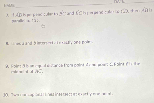 NAME_ DATE_ 
7. If A'B is perpendicular to B'C and B'C is perpendicular to C'D , then A'B is 
parallel to dot CD. 
8. Lines a and b intersect at exactly one point. 
9. Point B is an equal distance from point A and point C. Point B is the 
midpoint of overline AC. 
10. Two noncoplanar lines intersect at exactly one point.