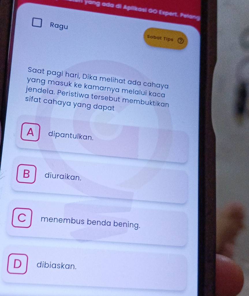 ell yang ada di Aplikasi G0 Expert. Pelang
Ragu
Sobat Tips
Saat pagi hari, Dika melihat ada cahaya
yang masuk ke kamarnya melalui kaca
jendela. Peristiwa tersebut membuktikan
sifat cahaya yang dapat
A dipantulkan.
B diuraikan.
C menembus benda bening.
D dibiaskan.