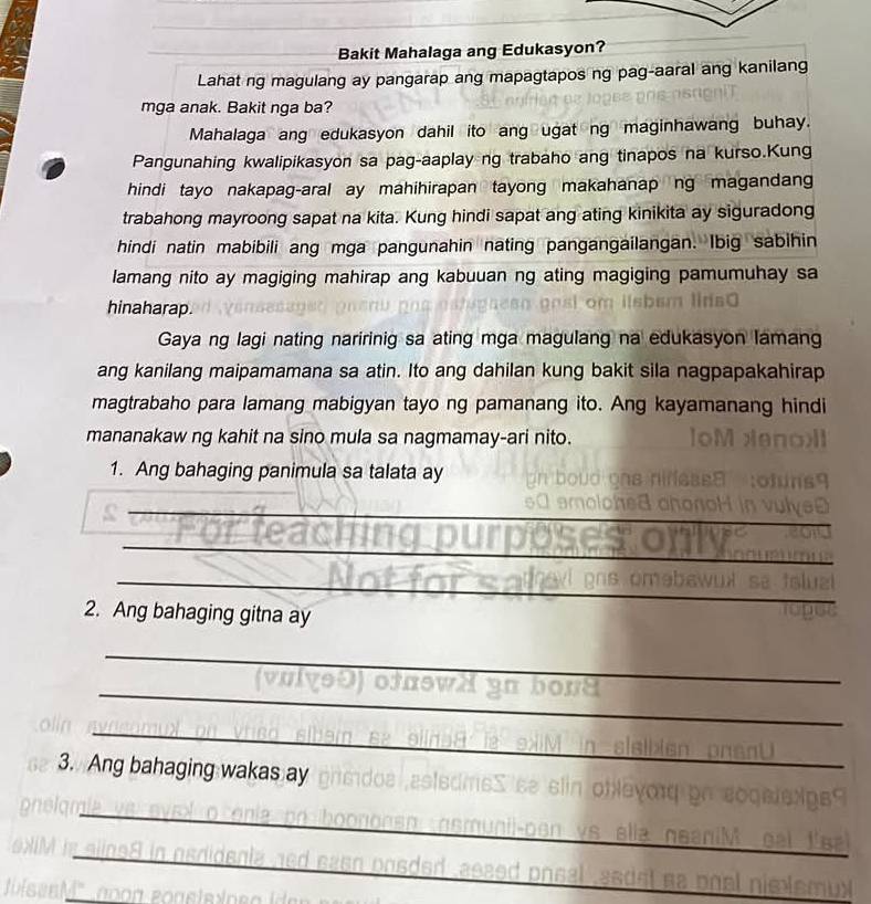 Bakit Mahalaga ang Edukasyon?
Lahat ng magulang ay pangarap ang mapagtapos ng pag-aaral ang kanilang
mga anak. Bakit nga ba?
Mahalaga ang edukasyon dahil ito ang ugat ng maginhawang buhay.
Pangunahing kwalipikasyon sa pag-aaplay ng trabaho ang tinapos na kurso.Kung
hindi tayo nakapag-aral ay mahihirapan tayong makahanap ng magandang
trabahong mayroong sapat na kita. Kung hindi sapat ang ating kinikita ay siguradong
hindi natin mabibili ang mga pangunahin nating pangangailangan. Ibig sabihin
lamang nito ay magiging mahirap ang kabuuan ng ating magiging pamumuhay sa
hinaharap.
Gaya ng lagi nating naririnig sa ating mga magulang na edukasyon lamang
ang kanilang maipamamana sa atin. Ito ang dahilan kung bakit sila nagpapakahirap
magtrabaho para lamang mabigyan tayo ng pamanang ito. Ang kayamanang hindi
mananakaw ng kahit na sino mula sa nagmamay-ari nito.
1. Ang bahaging panimula sa talata ay
_
_
_
_
_
2. Ang bahaging gitna ay
_
_
_
_
3. Ang bahaging wakas ay
_
_