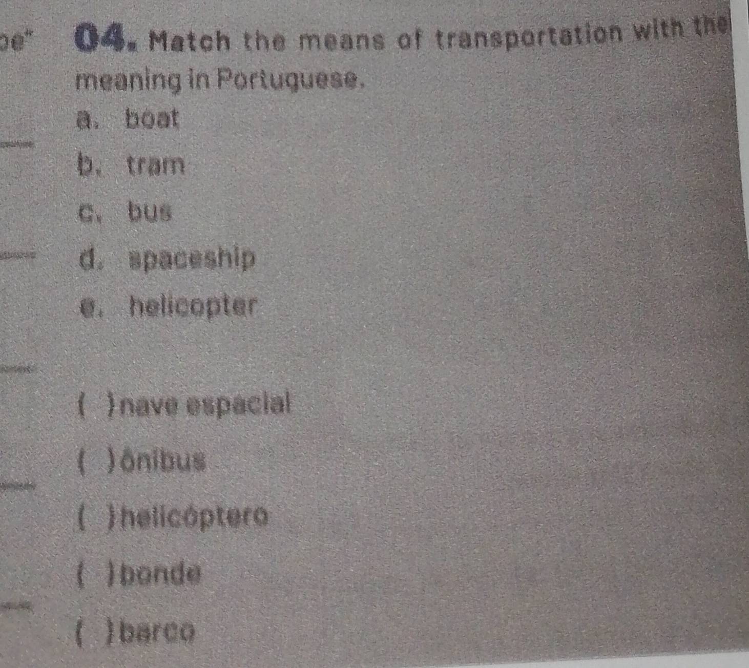 e' 04. Match the means of transportation with the
meaning in Portuguese.
_
a. boat
b.tram
c, bus
_d. spaceship
e. helicopter
_
( ) nave espacial
_
a ) ônibus
) helicóptero
( ) bonde
)barco