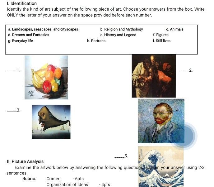 Identification
Identify the kind of art subject of the following piece of art. Choose your answers from the box. Write
ONLY the letter of your answer on the space provided before each number.
a. Landscapes, seascapes, and cityscapes b. Religion and Mythology c. Animals
d. Dreams and Fantasies e. History and Legend f. Figures
g. Everyday life h. Portraits i. Still lives
_1.
_2.
_3.
4.
_5.
II. Picture Analysis
Examine the artwork below by answering the following questions Explain your answer using 2-3
sentences.
Rubric: Content - 6pts
Organization of Ideas - 4pts