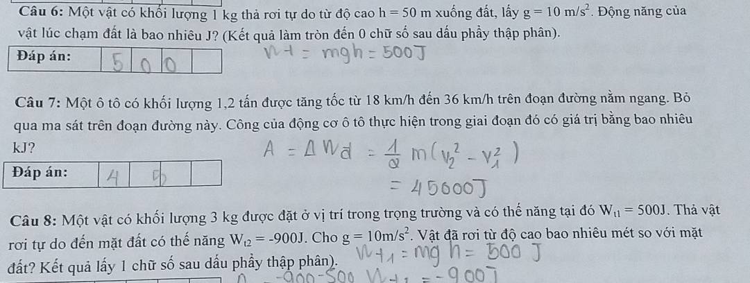 Một vật có khổi lượng 1 kg thả rơi tự do từ độ cao h=50m xuống đất, lấy g=10m/s^2 Động năng của 
vật lúc chạm đất là bao nhiêu J? (Kết quả làm tròn đến 0 chữ số sau dấu phầy thập phân). 
Câu 7: Một ô tô có khối lượng 1, 2 tấn được tăng tốc từ 18 km/h đến 36 km/h trên đoạn đường nằm ngang. Bỏ 
qua ma sát trên đoạn đường này. Công của động cơ ô tô thực hiện trong giai đoạn đó có giá trị bằng bao nhiêu
kJ? 
Đáp án: 
Câu 8: Một vật có khối lượng 3 kg được đặt ở vị trí trong trọng trường và có thế năng tại đó W_t1=500J. Thả vật 
rơi tự do đến mặt đất có thế năng W_t2=-900J. Cho g=10m/s^2. Vật đã rơi từ độ cao bao nhiêu mét so với mặt 
đất? Kết quả lấy 1 chữ số sau dầu phầy thập phân).