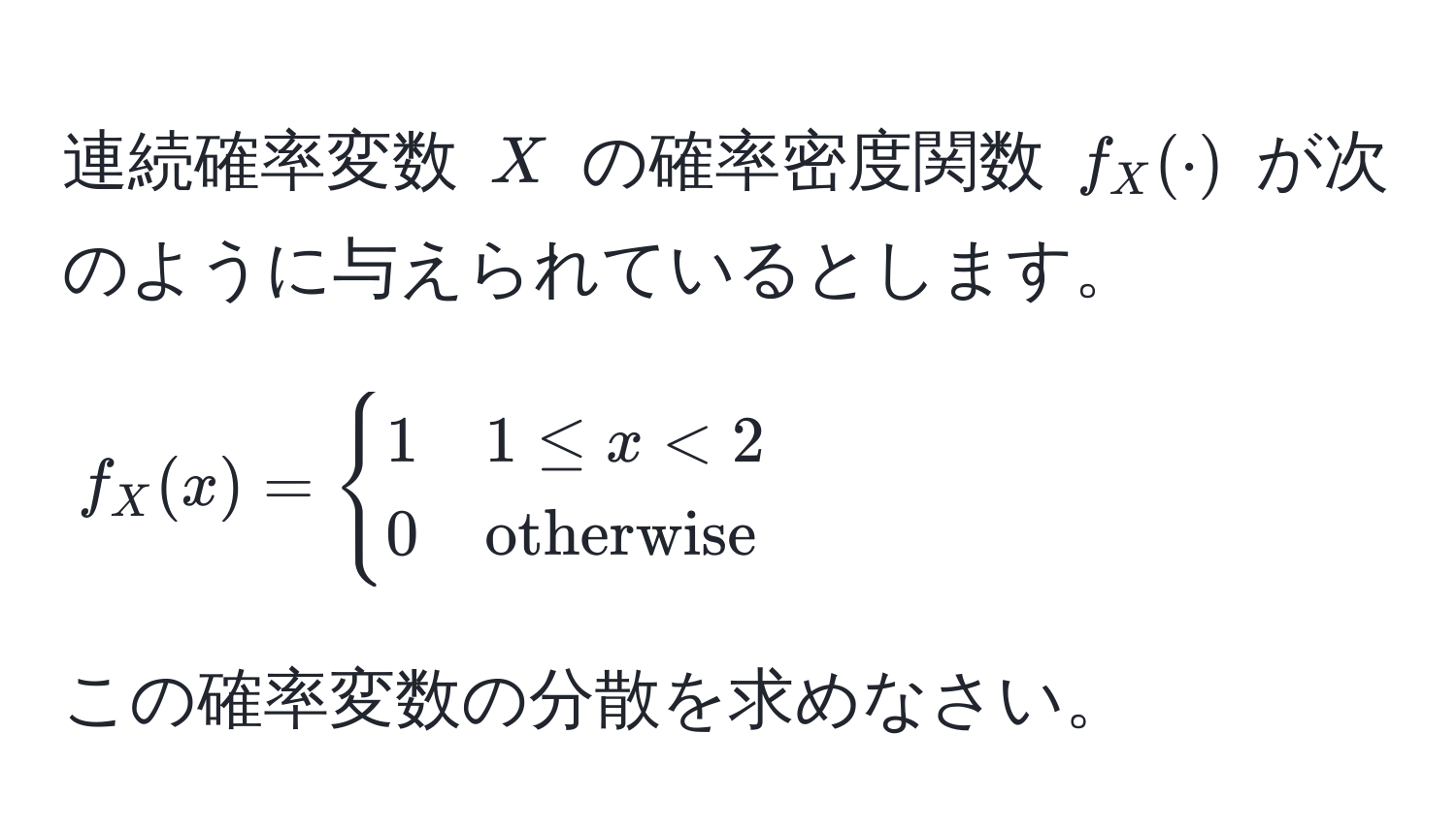 連続確率変数 $X$ の確率密度関数 $f_X(·)$ が次のように与えられているとします。  
$$
f_X(x) = 
begincases
1 & 1 ≤ x < 2 
0 & otherwise
endcases
$$  
この確率変数の分散を求めなさい。