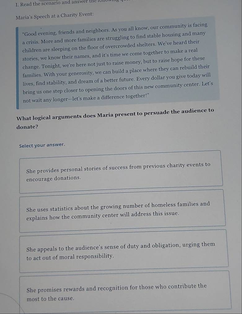 Read the scenario and answer the lolow
Maria's Speech at a Charity Event:
“Good evening, friends and neighbors. As you all know, our community is facing
a crisis. More and more families are struggling to find stable housing and many
children are sleeping on the floor of overcrowded shelters. We've heard their
stories, we know their names, and it's time we come together to make a real
change. Tonight, we're here not just to raise money, but to raise hope for these
families. With your generosity, we can build a place where they can rebuild their
lives, find stability, and dream of a better future. Every dollar you give today will
bring us one step closer to opening the doors of this new community center. Let’s
not wait any longer—let’s make a difference together!”
What logical arguments does Maria present to persuade the audience to
donate?
Select your answer.
She provides personal stories of success from previous charity events to
encourage donations.
She uses statistics about the growing number of homeless families and
explains how the community center will address this issue.
She appeals to the audience’s sense of duty and obligation, urging them
to act out of moral responsibility.
She promises rewards and recognition for those who contribute the
most to the cause.