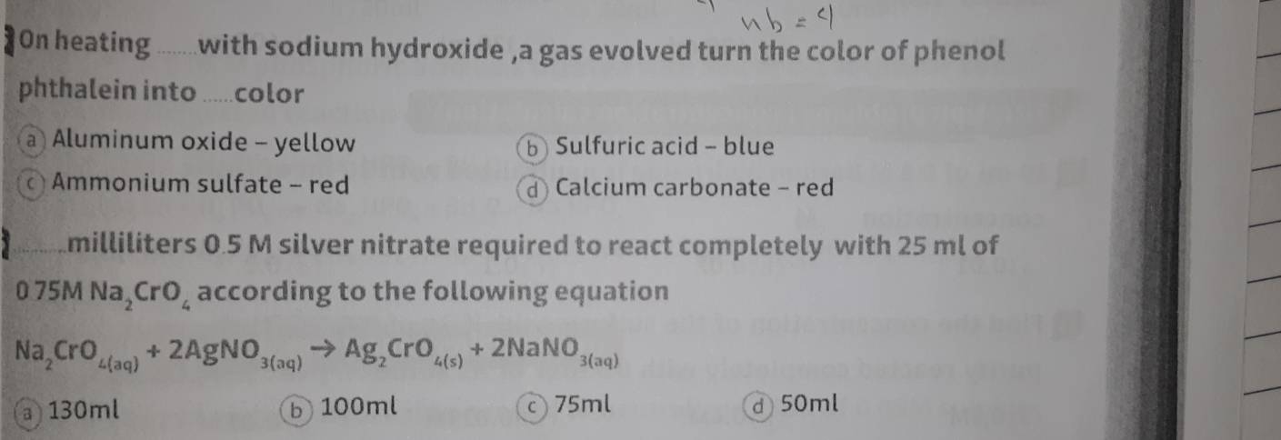 ]On heating ........with sodium hydroxide ,a gas evolved turn the color of phenol
phthalein into .....color
a Aluminum oxide - yellow bSulfuric acid - blue
Ammonium sulfate - red dCalcium carbonate - red
milliliters 0.5 M silver nitrate required to react completely with 25 ml of
0.75MNa_2CrO_4 according to the following equation
Na_2CrO_4(aq)+2AgNO_3(aq)to Ag_2CrO_4(s)+2NaNO_3(aq)
a 130ml b 100ml 75ml d 50ml