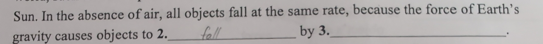 Sun. In the absence of air, all objects fall at the same rate, because the force of Earth’s 
gravity causes objects to 2._ by 3._ 
·