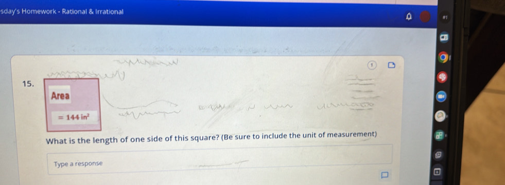 sday's Homework - Rational & Irrational 
15. 
Area
=144in^2
What is the length of one side of this square? (Be sure to include the unit of measurement) 
Type a response